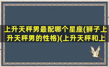 上升天秤男最配哪个星座(狮子上升天秤男的性格)(上升天秤和上升狮子的区别)