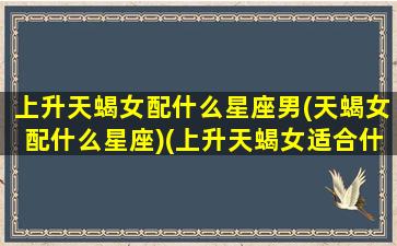 上升天蝎女配什么星座男(天蝎女配什么星座)(上升天蝎女适合什么样的男人)