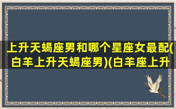 上升天蝎座男和哪个星座女最配(白羊上升天蝎座男)(白羊座上升天蝎男特质)