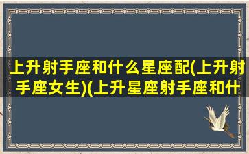 上升射手座和什么星座配(上升射手座女生)(上升星座射手座和什么星座配对好)