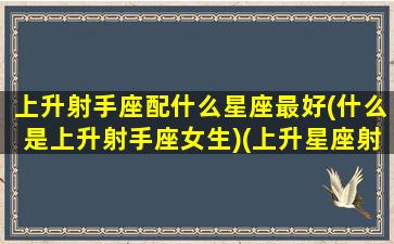 上升射手座配什么星座最好(什么是上升射手座女生)(上升星座射手座和什么星座配对好)