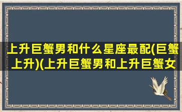 上升巨蟹男和什么星座最配(巨蟹上升)(上升巨蟹男和上升巨蟹女配吗)