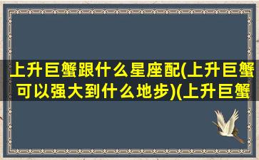 上升巨蟹跟什么星座配(上升巨蟹可以强大到什么地步)(上升巨蟹座和什么星座配对)