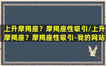 上升摩羯座？摩羯座性吸引/上升摩羯座？摩羯座性吸引-我的网站(上升摩羯座的性格)