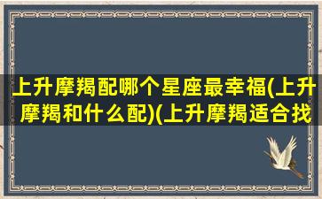 上升摩羯配哪个星座最幸福(上升摩羯和什么配)(上升摩羯适合找什么对象)