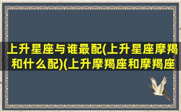 上升星座与谁最配(上升星座摩羯和什么配)(上升摩羯座和摩羯座的区别)