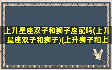 上升星座双子和狮子座配吗(上升星座双子和狮子)(上升狮子和上升双子座合适吗)