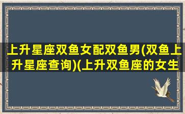 上升星座双鱼女配双鱼男(双鱼上升星座查询)(上升双鱼座的女生和什么比较配)