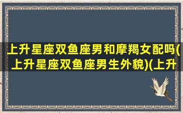 上升星座双鱼座男和摩羯女配吗(上升星座双鱼座男生外貌)(上升双鱼男和什么配)