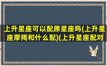 上升星座可以配原星座吗(上升星座摩羯和什么配)(上升星座配对准吗)