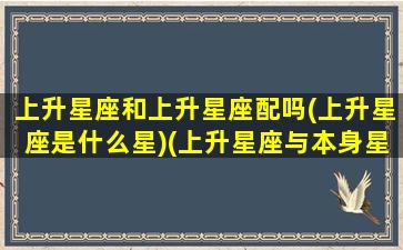 上升星座和上升星座配吗(上升星座是什么星)(上升星座与本身星座哪个对运势影响大)