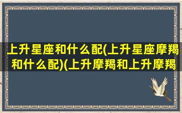 上升星座和什么配(上升星座摩羯和什么配)(上升摩羯和上升摩羯配吗)