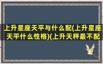 上升星座天平与什么配(上升星座天平什么性格)(上升天秤最不配的星座)