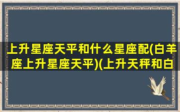 上升星座天平和什么星座配(白羊座上升星座天平)(上升天秤和白羊座)