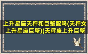 上升星座天秤和巨蟹配吗(天秤女上升星座巨蟹)(天秤座上升巨蟹座女生)