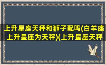 上升星座天秤和狮子配吗(白羊座上升星座为天秤)(上升星座天秤座太阳星座狮子座)