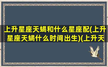 上升星座天蝎和什么星座配(上升星座天蝎什么时间出生)(上升天蝎最佳配对)