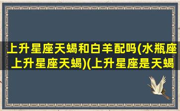 上升星座天蝎和白羊配吗(水瓶座上升星座天蝎)(上升星座是天蝎的白羊女)