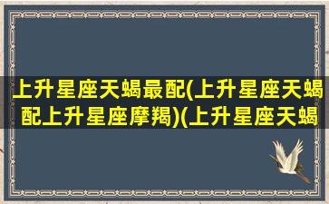 上升星座天蝎最配(上升星座天蝎配上升星座摩羯)(上升星座天蝎座和什么上升星座配)