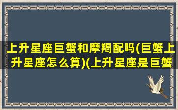 上升星座巨蟹和摩羯配吗(巨蟹上升星座怎么算)(上升星座是巨蟹的摩羯)