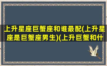 上升星座巨蟹座和谁最配(上升星座是巨蟹座男生)(上升巨蟹和什么星座配)