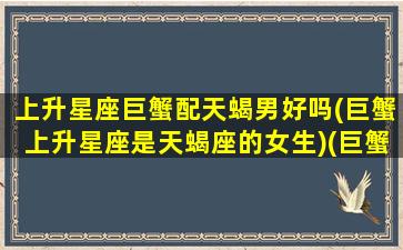 上升星座巨蟹配天蝎男好吗(巨蟹上升星座是天蝎座的女生)(巨蟹上升天蝎性格特点)