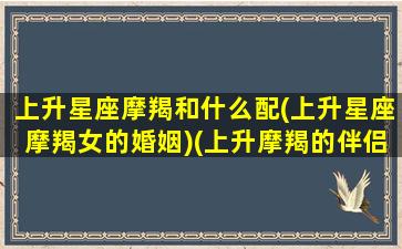 上升星座摩羯和什么配(上升星座摩羯女的婚姻)(上升摩羯的伴侣)