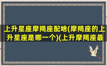 上升星座摩羯座配啥(摩羯座的上升星座是哪一个)(上升摩羯座最配)