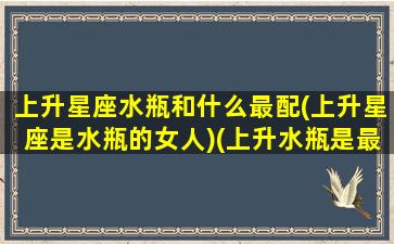 上升星座水瓶和什么最配(上升星座是水瓶的女人)(上升水瓶是最好的)