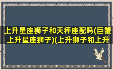 上升星座狮子和天秤座配吗(巨蟹上升星座狮子)(上升狮子和上升巨蟹的区别)