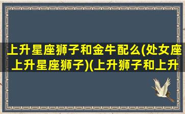 上升星座狮子和金牛配么(处女座上升星座狮子)(上升狮子和上升金牛搭配吗)