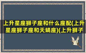 上升星座狮子座和什么座配(上升星座狮子座和天蝎座)(上升狮子座和狮子座配对)