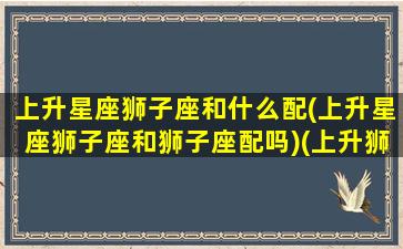 上升星座狮子座和什么配(上升星座狮子座和狮子座配吗)(上升狮子座和上升狮子座合适吗)