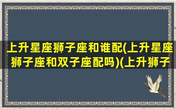 上升星座狮子座和谁配(上升星座狮子座和双子座配吗)(上升狮子和哪个上升星座配)