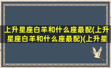 上升星座白羊和什么座最配(上升星座白羊和什么座最配)(上升星座白羊配对)