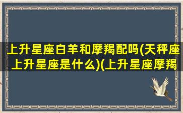 上升星座白羊和摩羯配吗(天秤座上升星座是什么)(上升星座摩羯的白羊座)