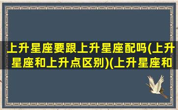 上升星座要跟上升星座配吗(上升星座和上升点区别)(上升星座和星座有什么区别吗)