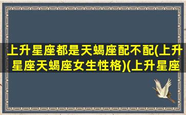 上升星座都是天蝎座配不配(上升星座天蝎座女生性格)(上升星座是天蝎座女生性格特点)