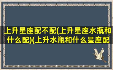 上升星座配不配(上升星座水瓶和什么配)(上升水瓶和什么星座配对)