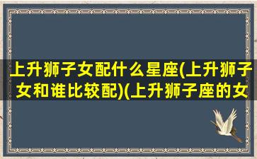 上升狮子女配什么星座(上升狮子女和谁比较配)(上升狮子座的女人配什么星座)