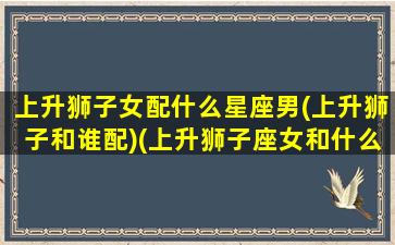 上升狮子女配什么星座男(上升狮子和谁配)(上升狮子座女和什么星座配)