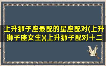 上升狮子座最配的星座配对(上升狮子座女生)(上升狮子配对十二星座)