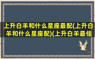 上升白羊和什么星座最配(上升白羊和什么星座配)(上升白羊最佳配偶)