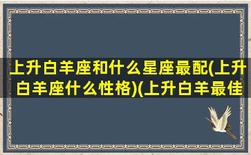 上升白羊座和什么星座最配(上升白羊座什么性格)(上升白羊最佳配偶)