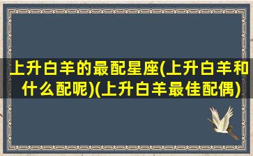 上升白羊的最配星座(上升白羊和什么配呢)(上升白羊最佳配偶)