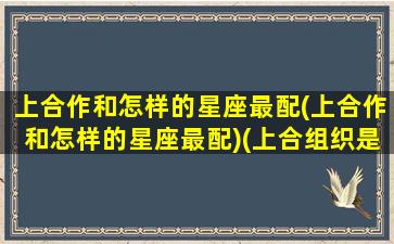 上合作和怎样的星座最配(上合作和怎样的星座最配)(上合组织是做什么的)