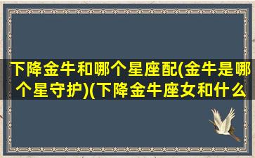 下降金牛和哪个星座配(金牛是哪个星守护)(下降金牛座女和什么座最配)