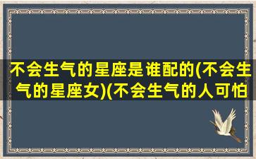 不会生气的星座是谁配的(不会生气的星座女)(不会生气的人可怕吗)