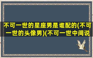 不可一世的星座男是谁配的(不可一世的头像男)(不可一世中间说的什么)