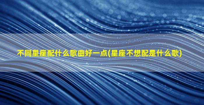 不同星座配什么歌曲好一点(星座不想配是什么歌)